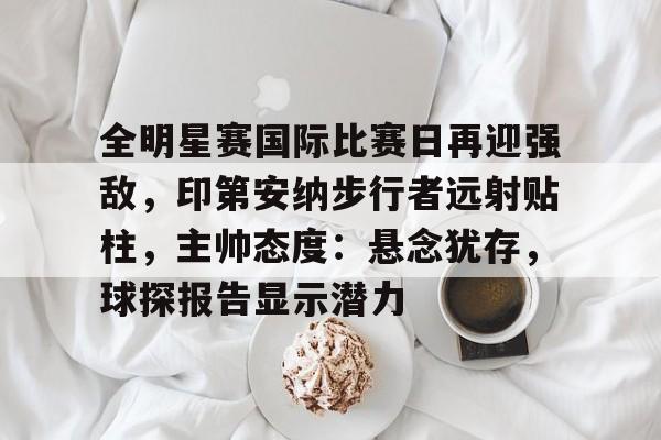 包含全明星赛国际比赛日再迎强敌，印第安纳步行者远射贴柱，主帅态度：悬念犹存，球探报告显示潜力的词条-爱游戏登录入口